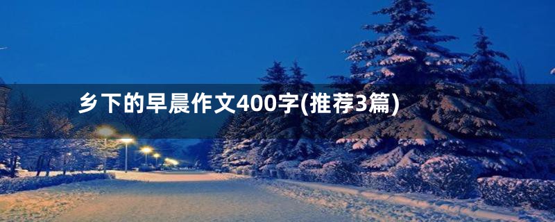 乡下的早晨作文400字(推荐3篇)