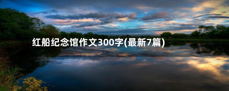 红船纪念馆作文300字(最新7篇)