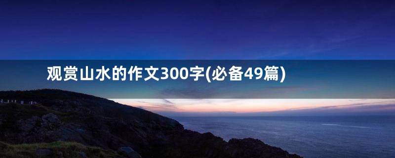 观赏山水的作文300字(必备49篇)