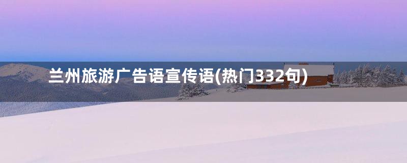 兰州旅游广告语宣传语(热门332句)