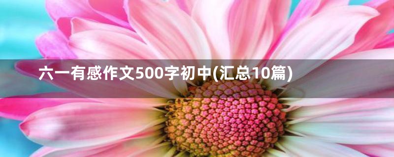 六一有感作文500字初中(汇总10篇)