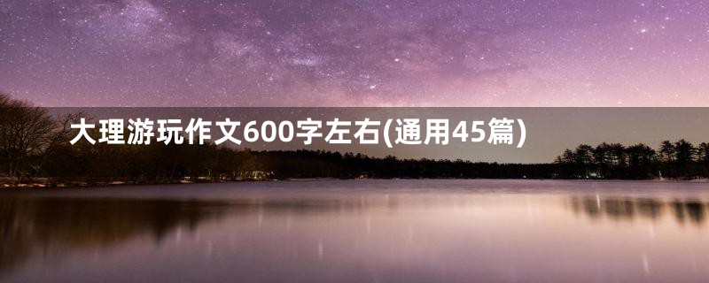 大理游玩作文600字左右(通用45篇)