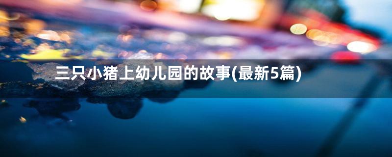 三只小猪上幼儿园的故事(最新5篇)