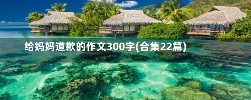 给妈妈道歉的作文300字(合集22篇)