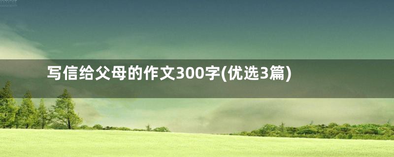 写信给父母的作文300字(优选3篇)