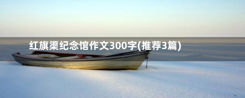 红旗渠纪念馆作文300字(推荐3篇)