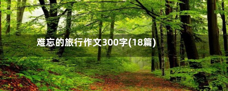 难忘的旅行作文300字(18篇)