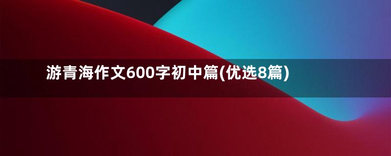 游青海作文600字初中篇(优选8篇)