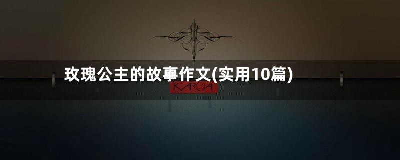 玫瑰公主的故事作文(实用10篇)