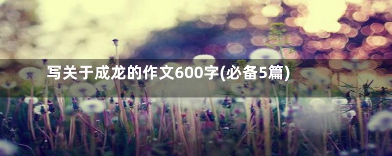 写关于成龙的作文600字(必备5篇)