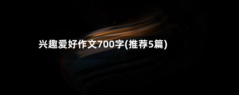 兴趣爱好作文700字(推荐5篇)