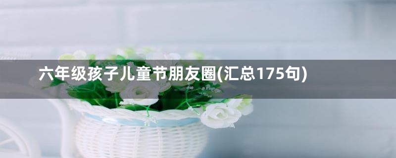 六年级孩子儿童节朋友圈(汇总175句)