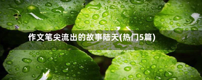 作文笔尖流出的故事陆天(热门5篇)