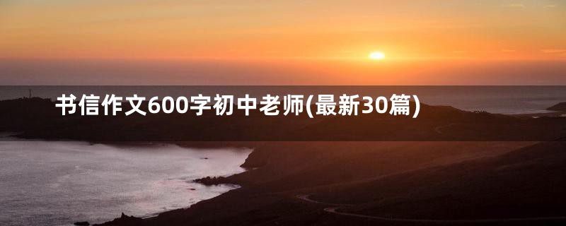 书信作文600字初中老师(最新30篇)